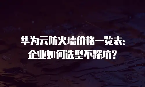 华为云防火墙价格一览表：企业如何选型不踩坑？