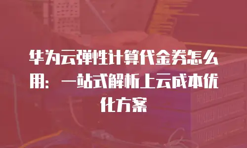 华为云弹性计算代金券怎么用：一站式解析上云成本优化方案