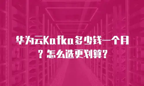 华为云Kafka多少钱一个月？怎么选更划算？