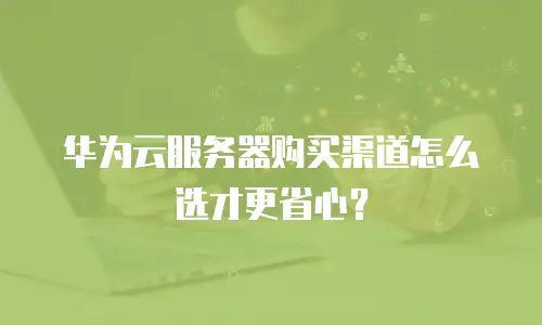 华为云服务器购买渠道怎么选才更省心？