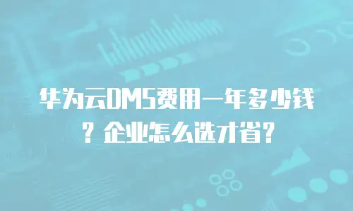 华为云DMS费用一年多少钱？企业怎么选才省？