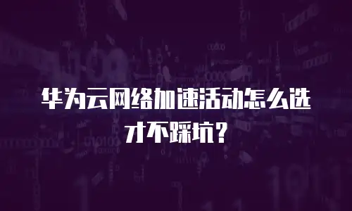 华为云网络加速活动怎么选才不踩坑？