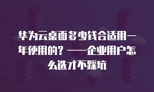 华为云桌面多少钱合适用一年使用的？——企业用户怎么选才不踩坑