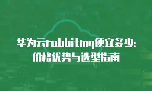 华为云rabbitmq便宜多少：价格优势与选型指南