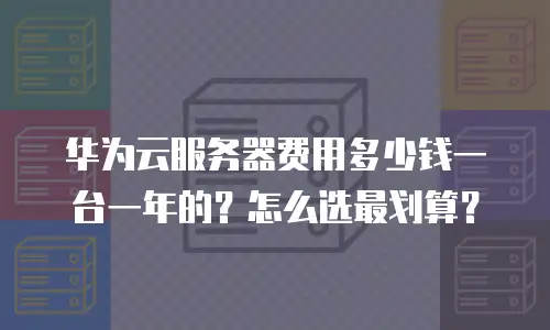 华为云服务器费用多少钱一台一年的？怎么选最划算？