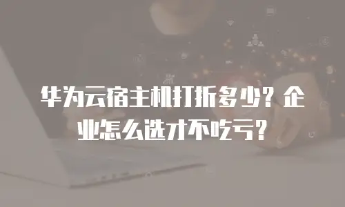 华为云宿主机打折多少？企业怎么选才不吃亏？