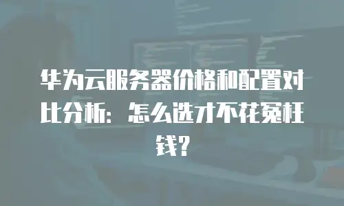 华为云服务器价格和配置对比分析：怎么选才不花冤枉钱？