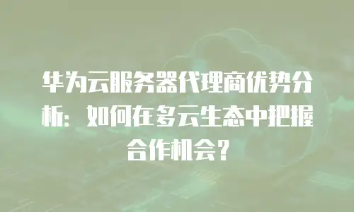 华为云服务器代理商优势分析：如何在多云生态中把握合作机会？