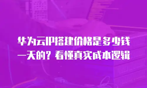 华为云IP搭建价格是多少钱一天的？看懂真实成本逻辑