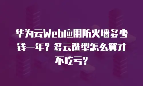 华为云Web应用防火墙多少钱一年？多云选型怎么算才不吃亏？