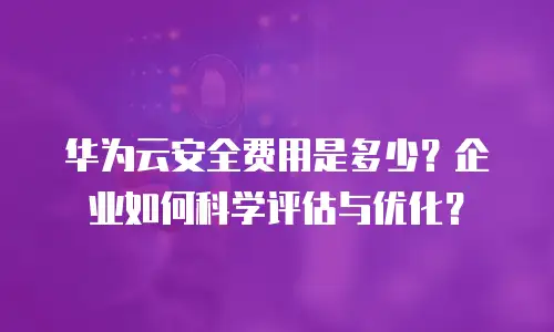 华为云安全费用是多少？企业如何科学评估与优化？