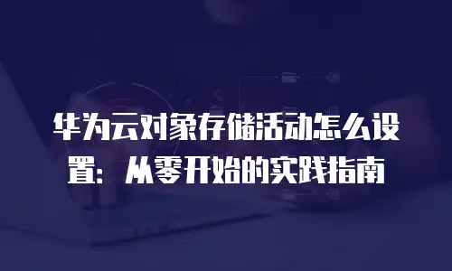 华为云对象存储活动怎么设置：从零开始的实践指南