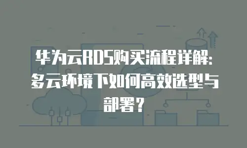 华为云RDS购买流程详解：多云环境下如何高效选型与部署？