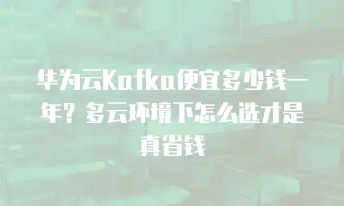 华为云Kafka便宜多少钱一年？多云环境下怎么选才是真省钱