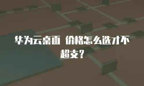 华为云桌面 价格怎么选才不超支？