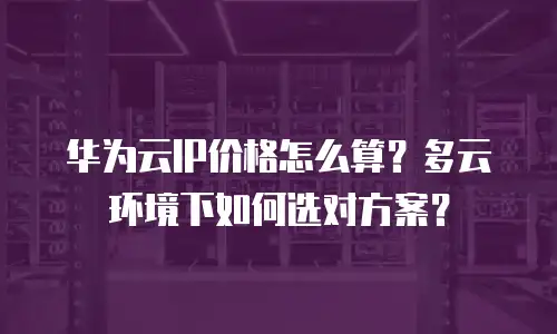 华为云IP价格怎么算？多云环境下如何选对方案？