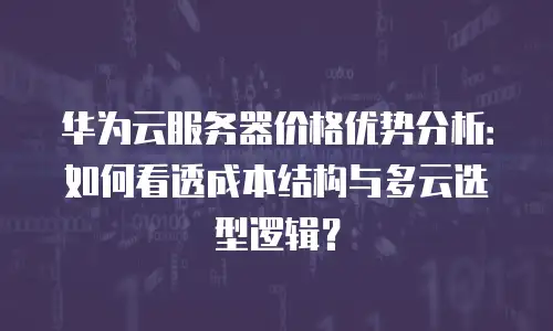 华为云服务器价格优势分析：如何看透成本结构与多云选型逻辑？