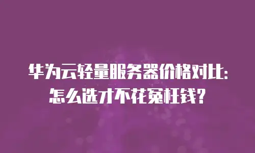华为云轻量服务器价格对比：怎么选才不花冤枉钱？
