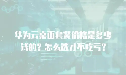 华为云桌面套餐价格是多少钱的？怎么选才不吃亏？