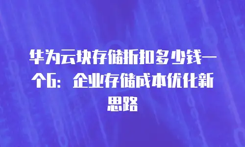 华为云块存储折扣多少钱一个G：企业存储成本优化新思路