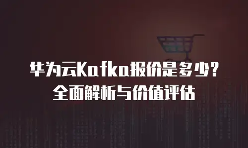 华为云Kafka报价是多少？全面解析与价值评估