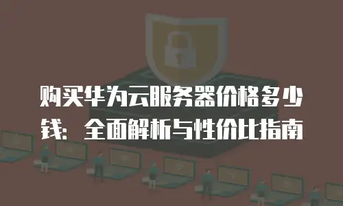 购买华为云服务器价格多少钱：全面解析与性价比指南