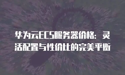 华为云ECS服务器价格：灵活配置与性价比的完美平衡
