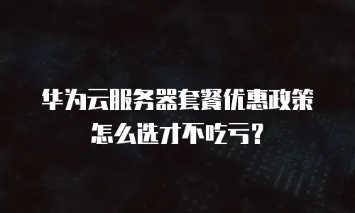 华为云服务器套餐优惠政策怎么选才不吃亏？