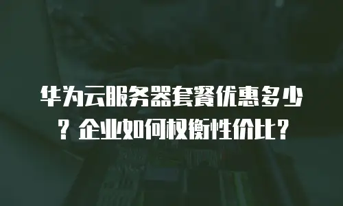 华为云服务器套餐优惠多少？企业如何权衡性价比？