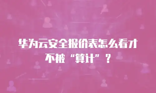 华为云安全报价表怎么看才不被“算计”？
