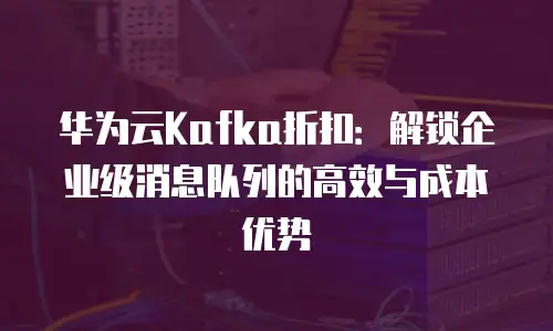 华为云Kafka折扣：解锁企业级消息队列的高效与成本优势