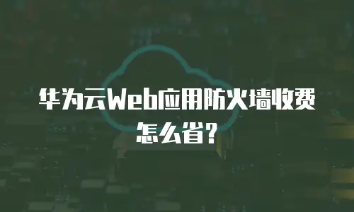华为云Web应用防火墙收费怎么省？