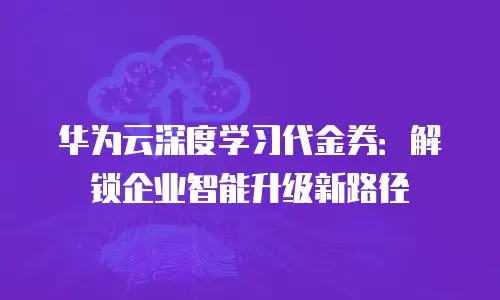 华为云深度学习代金券：解锁企业智能升级新路径