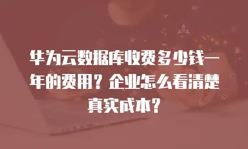 华为云数据库收费多少钱一年的费用？企业怎么看清楚真实成本？