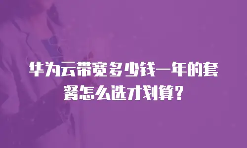 华为云带宽多少钱一年的套餐怎么选才划算？