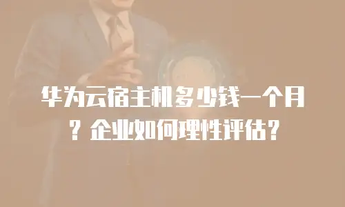 华为云宿主机多少钱一个月？企业如何理性评估？