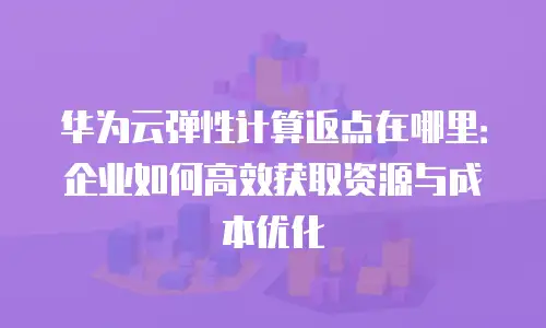 华为云弹性计算返点在哪里：企业如何高效获取资源与成本优化