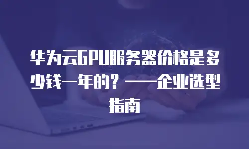 华为云GPU服务器价格是多少钱一年的？&mdash;&mdash;企业选型指南