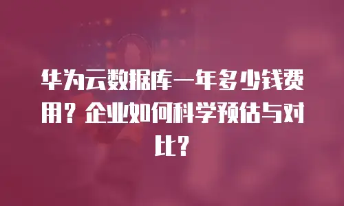 华为云数据库一年多少钱费用？企业如何科学预估与对比？