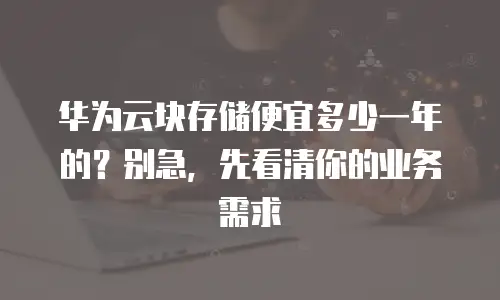 华为云块存储便宜多少一年的？别急，先看清你的业务需求