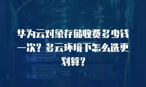 华为云对象存储收费多少钱一次？多云环境下怎么选更划算？