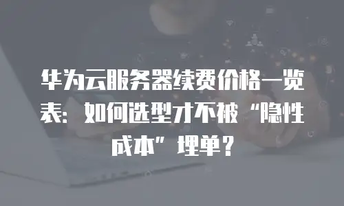 华为云服务器续费价格一览表：如何选型才不被&ldquo;隐性成本&rdquo;埋单？