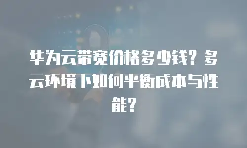 华为云带宽价格多少钱？多云环境下如何平衡成本与性能？