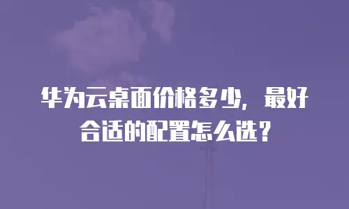 华为云桌面价格多少，最好合适的配置怎么选？