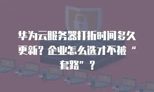 华为云服务器打折时间多久更新？企业怎么选才不被“套路”？