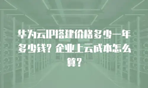 华为云IP搭建价格多少一年多少钱？企业上云成本怎么算？