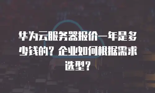 华为云服务器报价一年是多少钱的？企业如何根据需求选型？