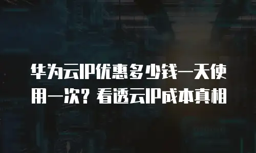 华为云IP优惠多少钱一天使用一次？看透云IP成本真相