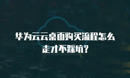 华为云云桌面购买流程怎么走才不踩坑？