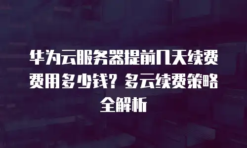 华为云服务器提前几天续费费用多少钱？多云续费策略全解析